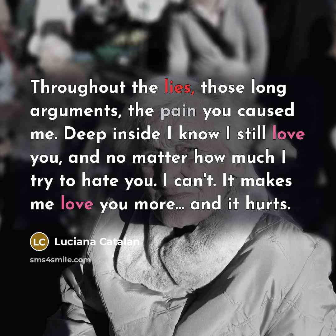 “Throughout the lies, those long arguments, the pain you caused me. Deep inside I know I still love you, and no matter how much I try to hate you. I can't. It makes me love you more... and it hurts.” quote by Luciana Catalan