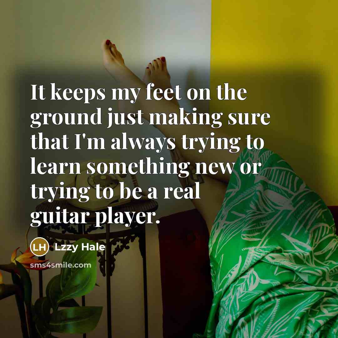 “It keeps my feet on the ground just making sure that I'm always trying to learn something new or trying to be a real guitar player.” quote by Lzzy Hale