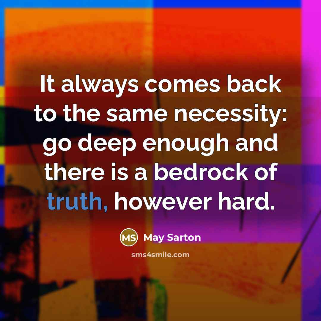 “It always comes back to the same necessity: go deep enough and there is a bedrock of truth, however hard.” quote by May Sarton
