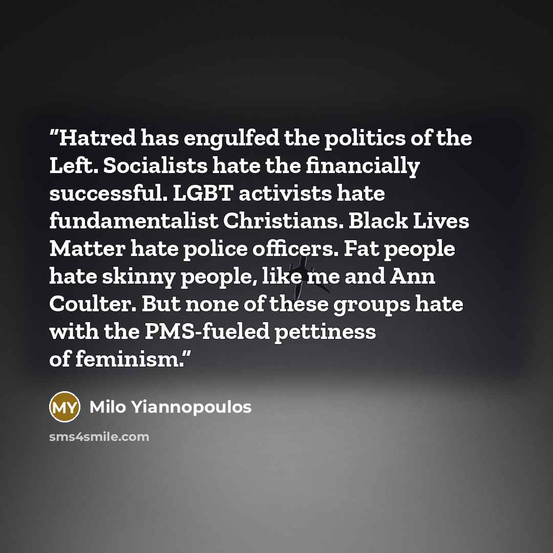 “Hatred has engulfed the politics of the Left. Socialists hate the financially successful. LGBT activists hate fundamentalist Christians. Black Lives Matter hate police officers. Fat people hate skinny people, like me and Ann Coulter. But none of these groups hate with the PMS-fueled pettiness of…” quote by Milo Yiannopoulos