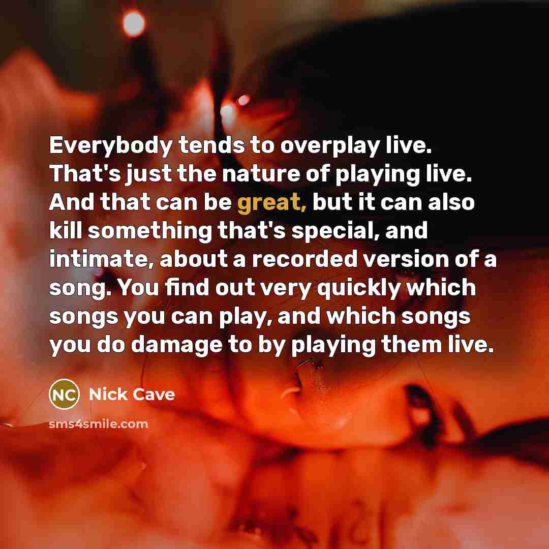 “Everybody tends to overplay live. That's just the nature of playing live. And that can be great, but it can also kill something that's special, and intimate, about a recorded version of a song. You find out very quickly which songs you can play, and which songs you do damage to by playing them live.” quote by Nick Cave