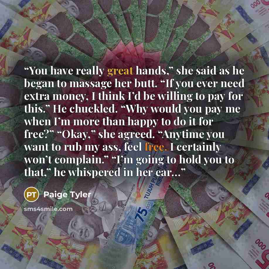 “You have really great hands,” she said as he began to massage her butt. “If you ever need extra money, I think I’d be willing to pay for this.” He chuckled. “Why would you pay me when I’m more than happy to do it for free?” “Okay,” she agreed. “Anytime you want to rub my ass, feel free. I…” quote by Paige Tyler
