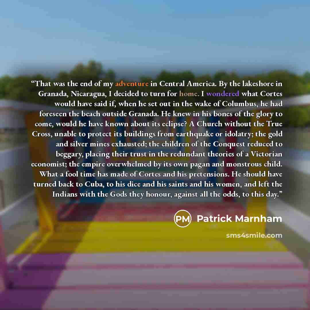 “That was the end of my adventure in Central America. By the lakeshore in Granada, Nicaragua, I decided to turn for home. I wondered what Cortes would have said if, when he set out in the wake of Columbus, he had foreseen the beach outside Granada. He knew in his bones of the glory to come, would…” quote by Patrick Marnham