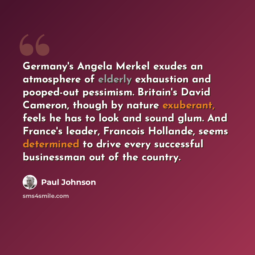 “Germany's Angela Merkel exudes an atmosphere of elderly exhaustion and pooped-out pessimism. Britain's David Cameron, though by nature exuberant, feels he has to look and sound glum. And France's leader, Francois Hollande, seems determined to drive every successful businessman out of the country.” quote by Paul Johnson