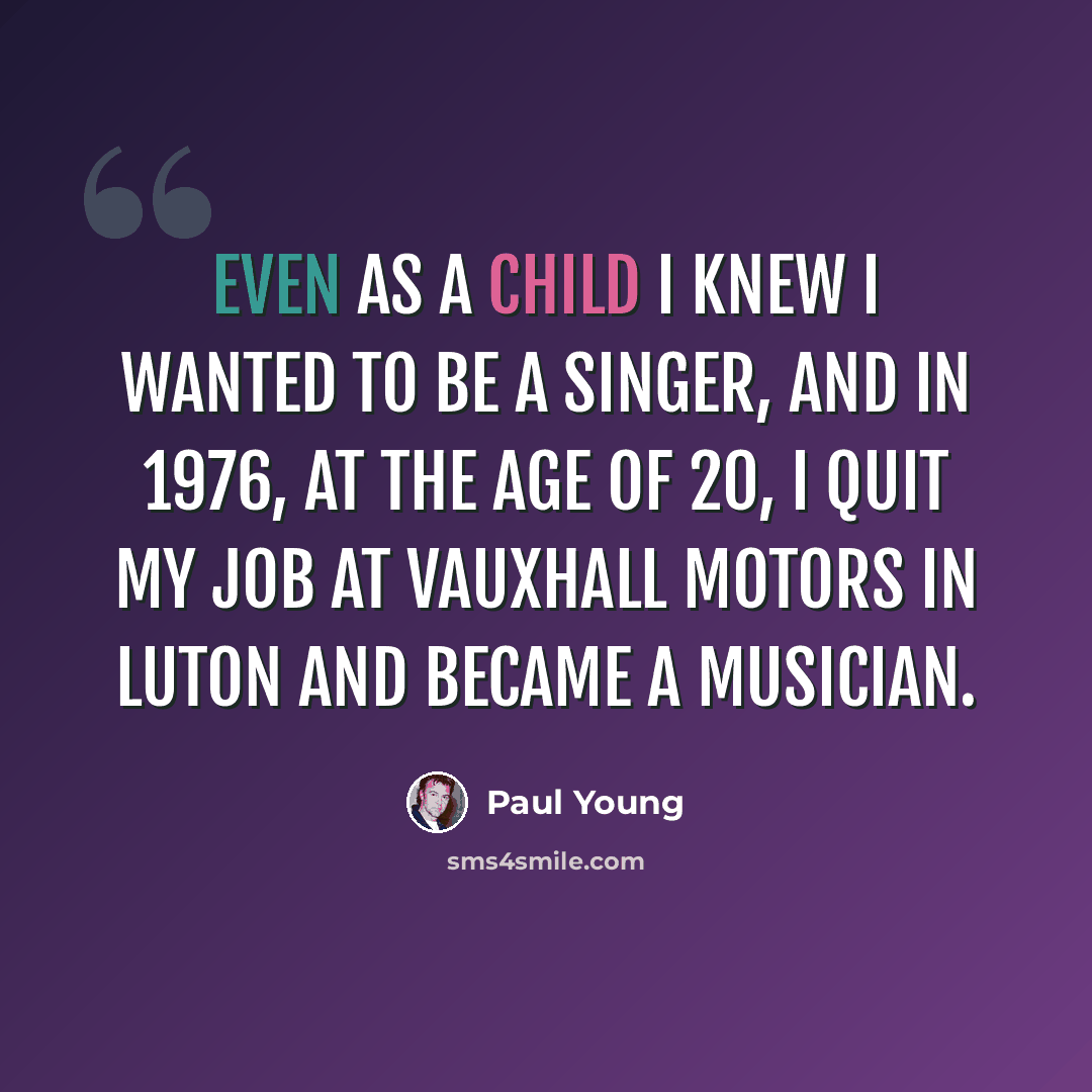 “Even as a child I knew I wanted to be a singer, and in 1976, at the age of 20, I quit my job at Vauxhall Motors in Luton and became a musician.” quote by Paul Young