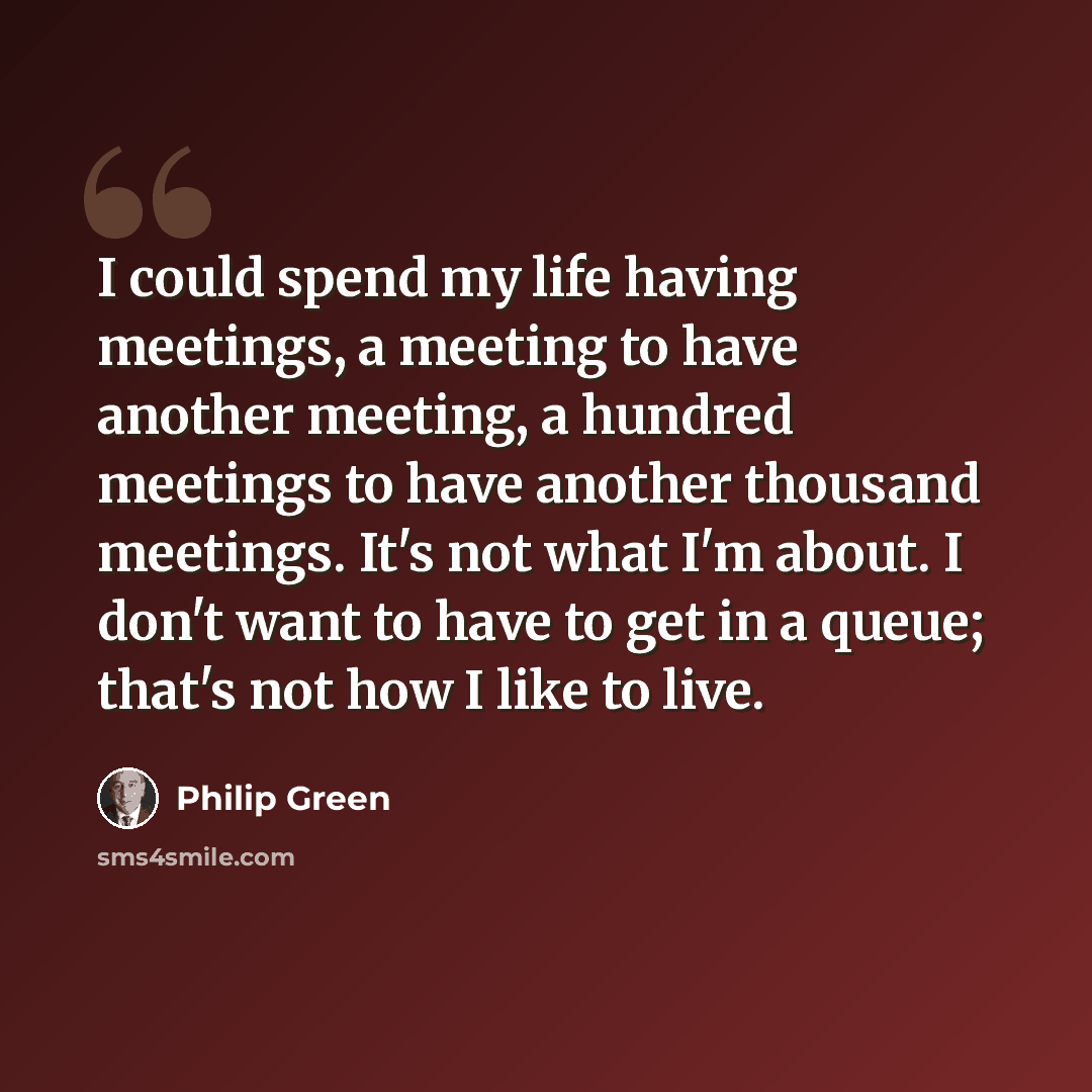 “I could spend my life having meetings, a meeting to have another meeting, a hundred meetings to have another thousand meetings. It's not what I'm about. I don't want to have to get in a queue; that's not how I like to live.” quote by Philip Green