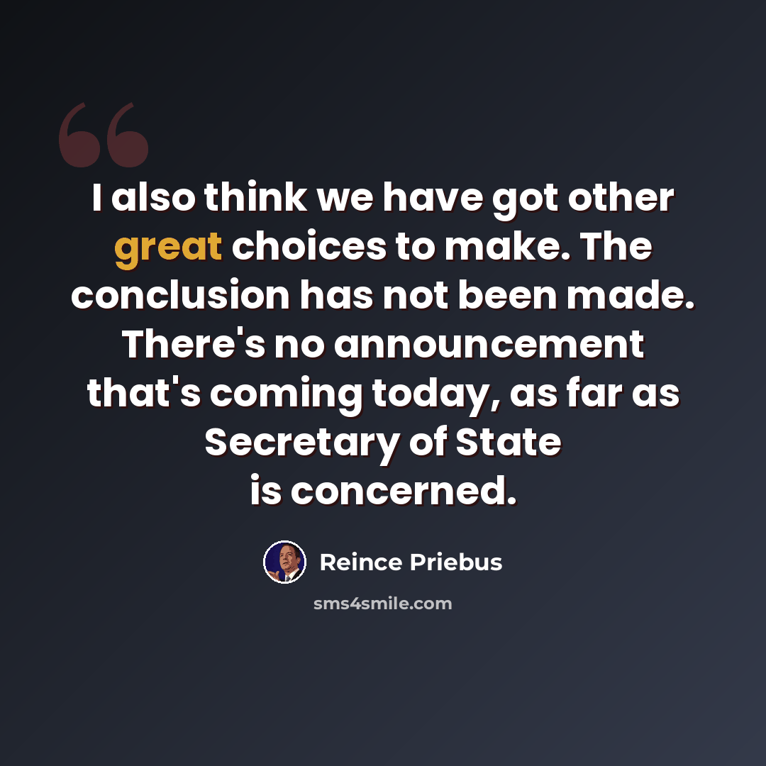 “I also think we have got other great choices to make. The conclusion has not been made. There's no announcement that's coming today, as far as Secretary of State is concerned.” quote by Reince Priebus
