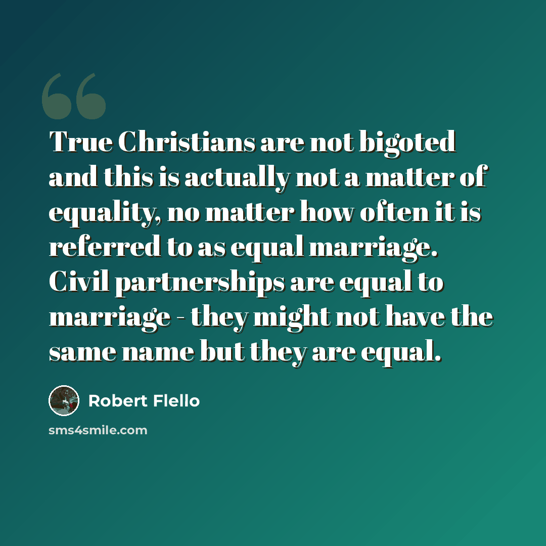 “True Christians are not bigoted and this is actually not a matter of equality, no matter how often it is referred to as equal marriage. Civil partnerships are equal to marriage - they might not have the same name but they are equal.” quote by Robert Flello