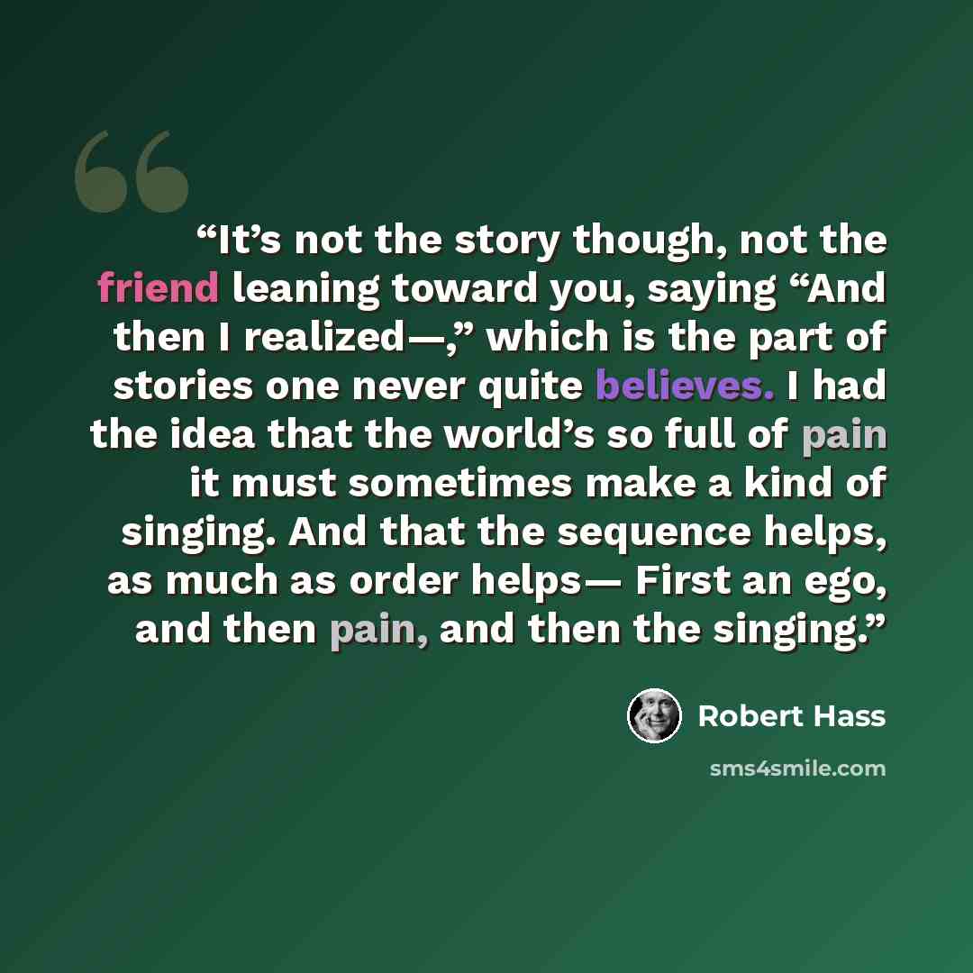 “It’s not the story though, not the friend leaning toward you, saying “And then I realized—,” which is the part of stories one never quite believes. I had the idea that the world’s so full of pain it must sometimes make a kind of singing. And that the sequence helps, as much as order helps— First…” quote by Robert Hass