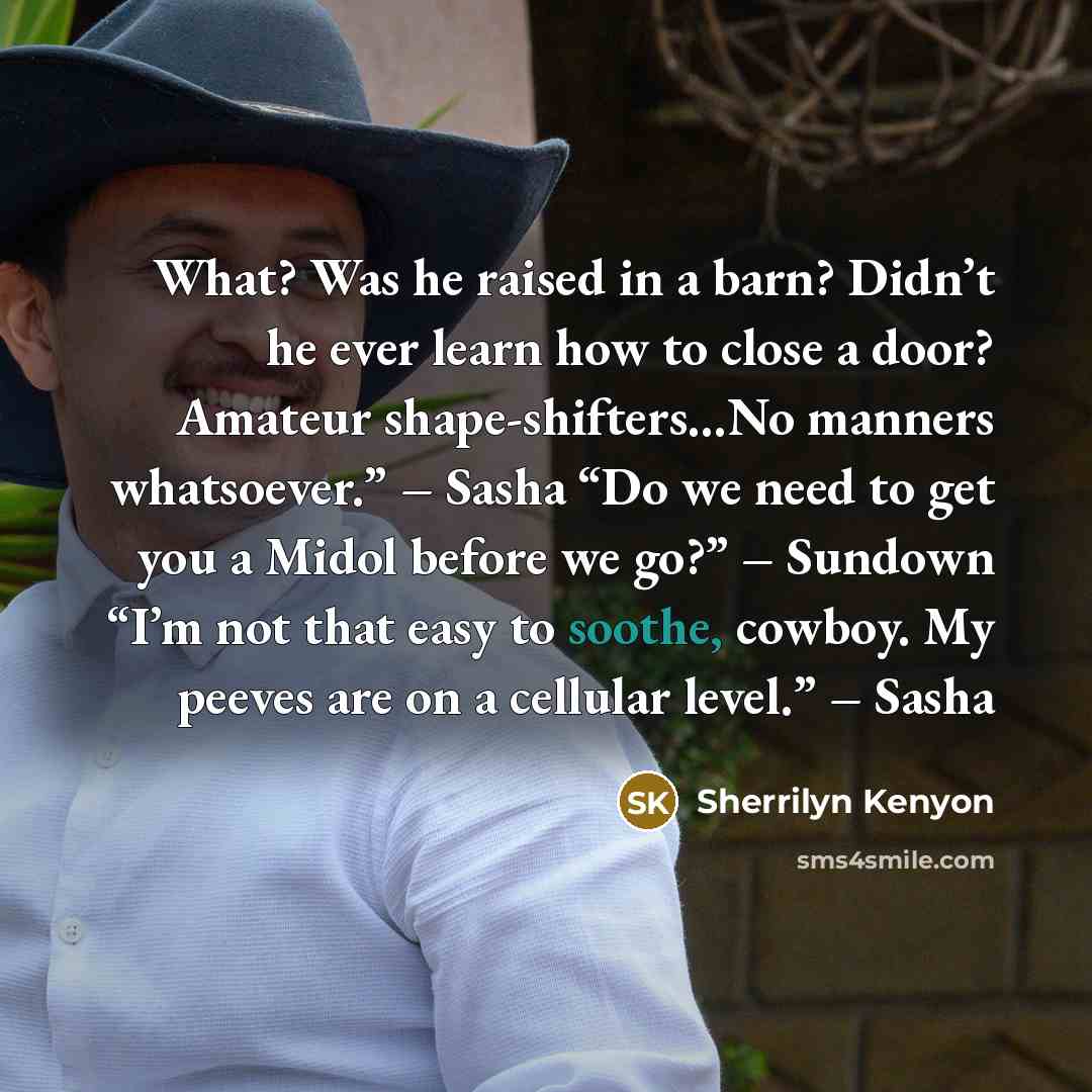 “What? Was he raised in a barn? Didn’t he ever learn how to close a door? Amateur shape-shifters…No manners whatsoever.” – Sasha “Do we need to get you a Midol before we go?” – Sundown “I’m not that easy to soothe, cowboy. My peeves are on a cellular level.” – Sasha” quote by Sherrilyn Kenyon