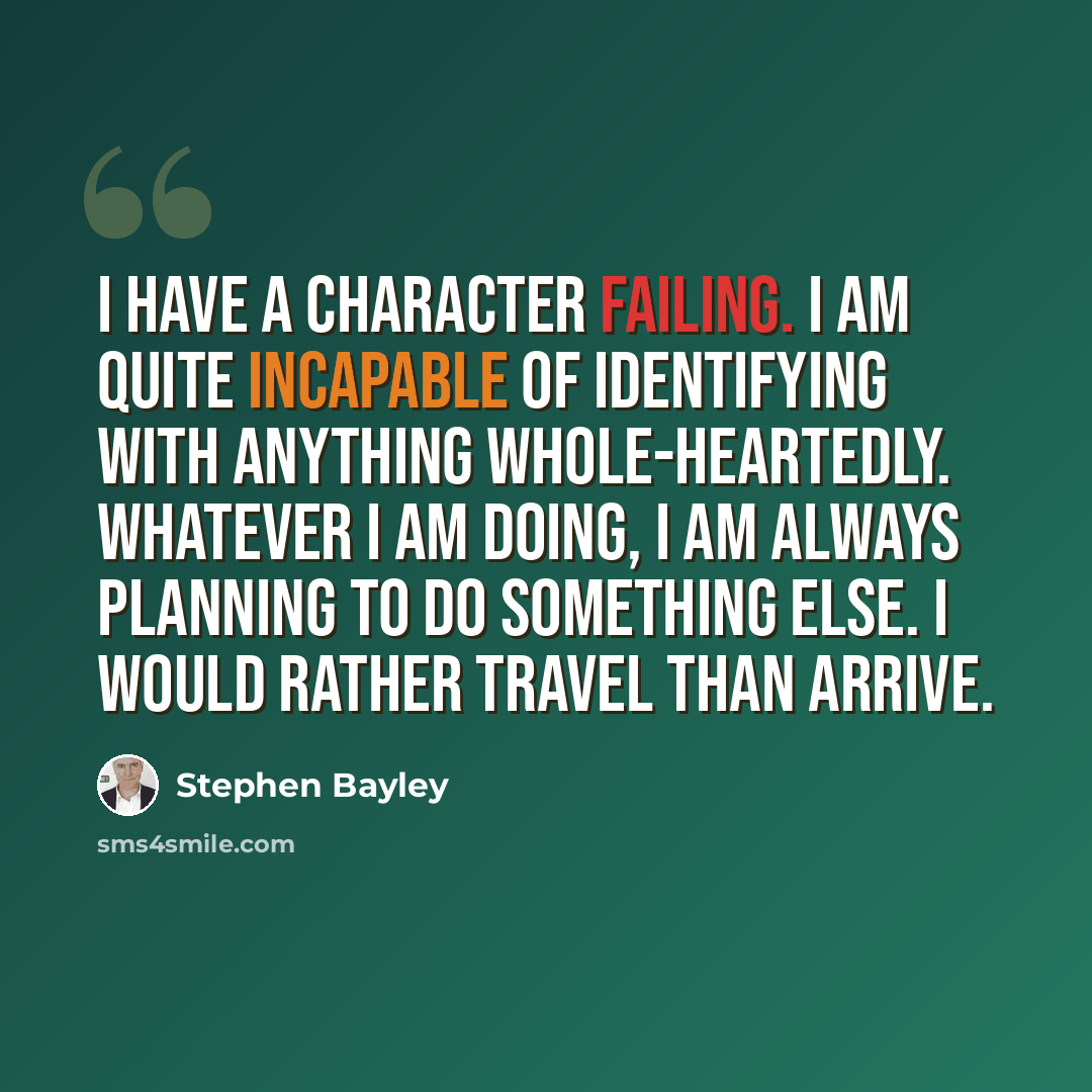 “I have a character failing. I am quite incapable of identifying with anything whole-heartedly. Whatever I am doing, I am always planning to do something else. I would rather travel than arrive.” quote by Stephen Bayley