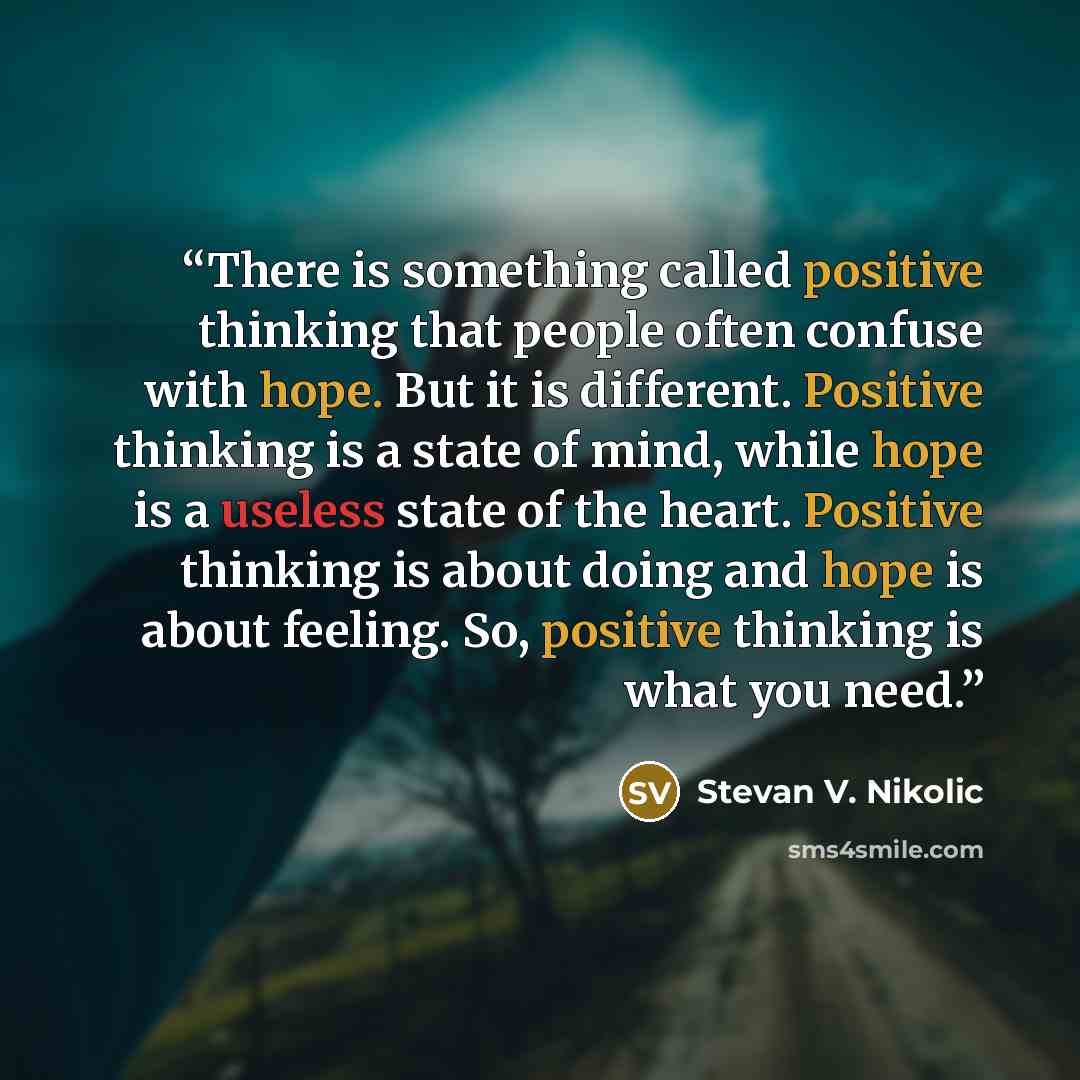 “There is something called positive thinking that people often confuse with hope. But it is different. Positive thinking is a state of mind, while hope is a useless state of the heart. Positive thinking is about doing and hope is about feeling. So, positive thinking is what you need.” quote by Stevan V. Nikolic