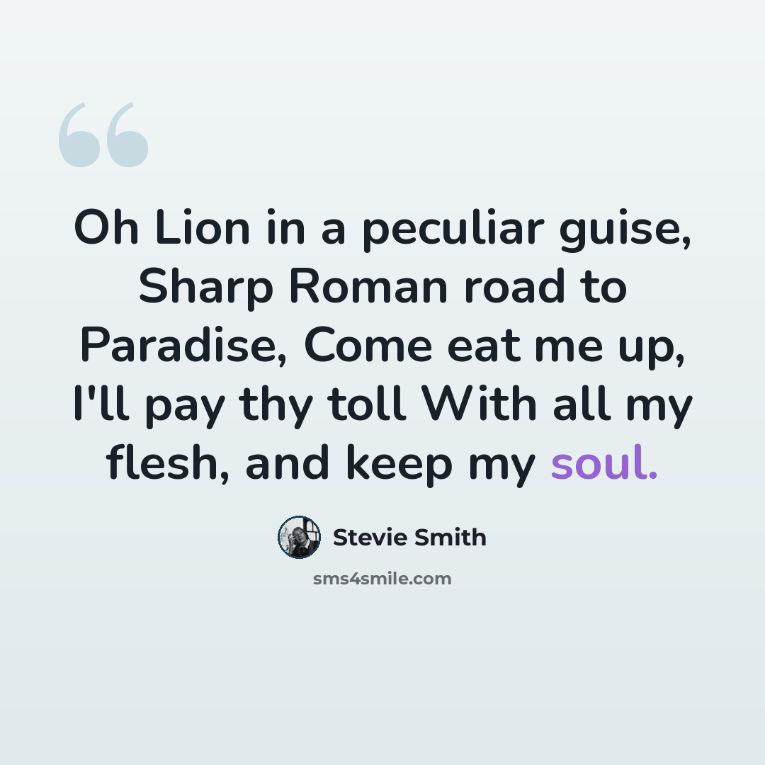 “Oh Lion in a peculiar guise, Sharp Roman road to Paradise, Come eat me up, I'll pay thy toll With all my flesh, and keep my soul.” quote by Stevie Smith