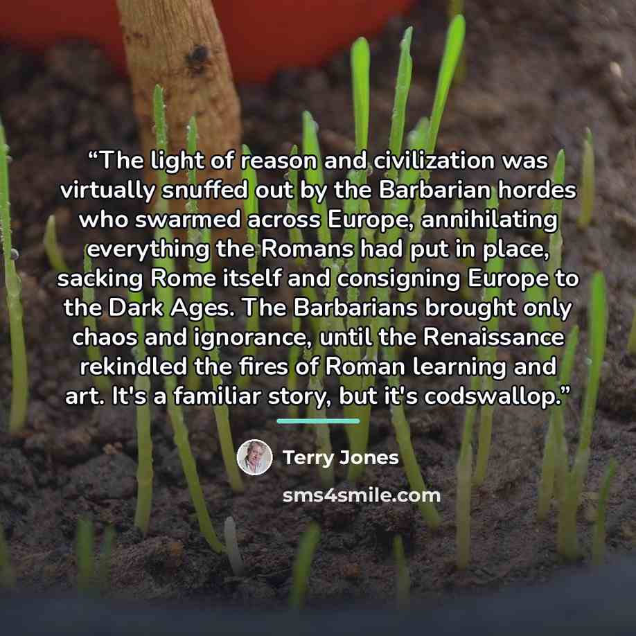 “The light of reason and civilization was virtually snuffed out by the Barbarian hordes who swarmed across Europe, annihilating everything the Romans had put in place, sacking Rome itself and consigning Europe to the Dark Ages. The Barbarians brought only chaos and ignorance, until the Renaissance…” quote by Terry Jones