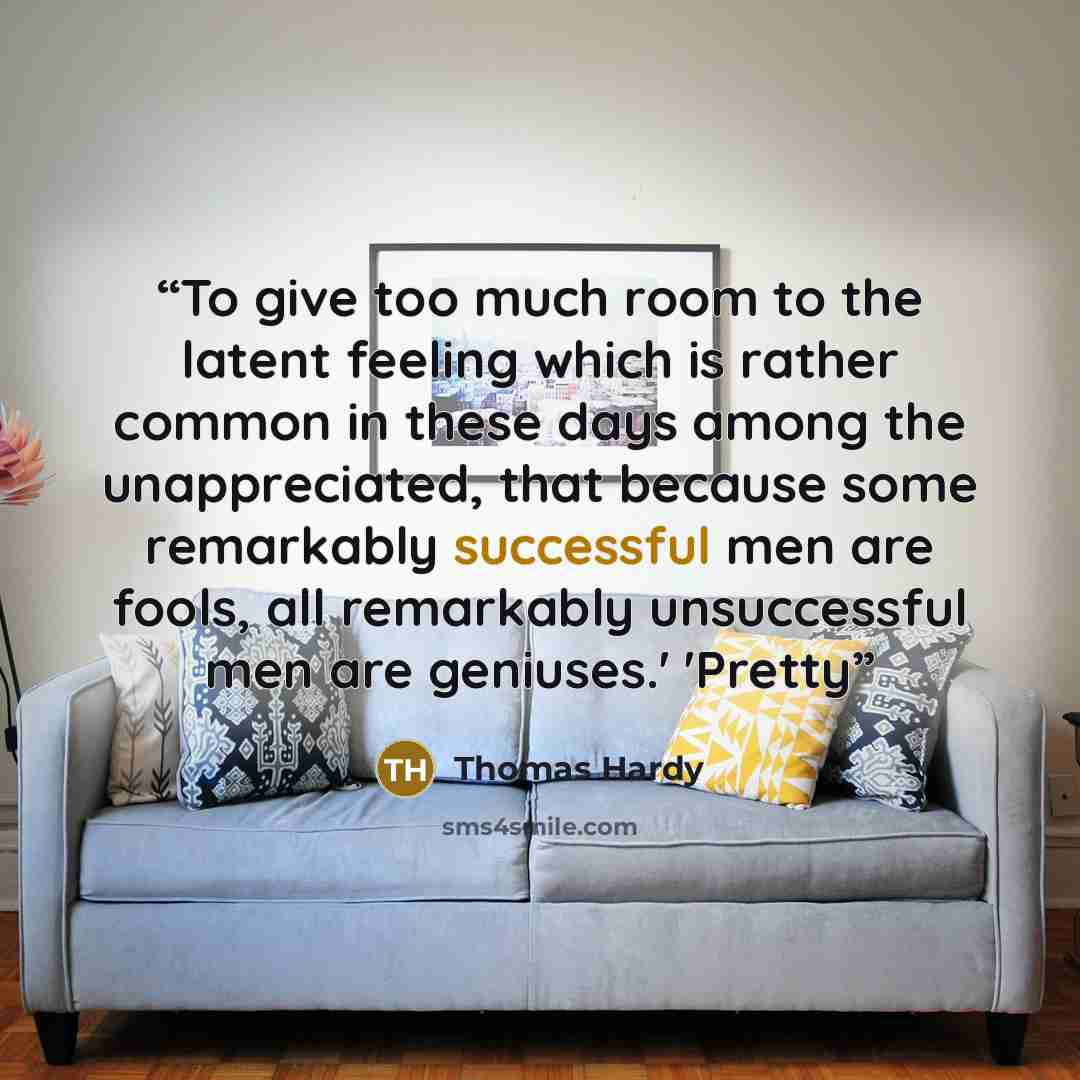 “To give too much room to the latent feeling which is rather common in these days among the unappreciated, that because some remarkably successful men are fools, all remarkably unsuccessful men are geniuses.' 'Pretty” quote by Thomas Hardy