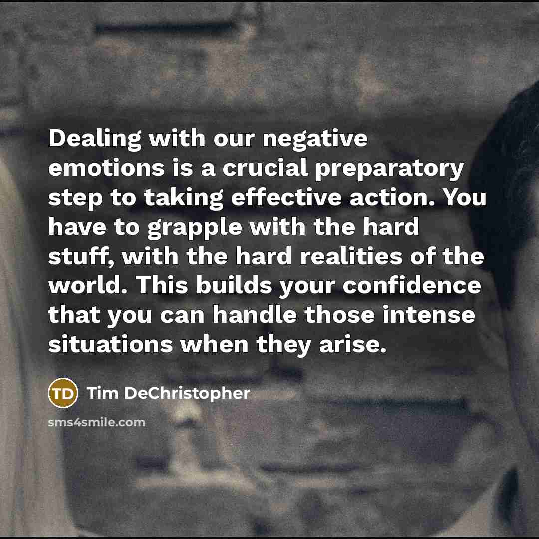 “Dealing with our negative emotions is a crucial preparatory step to taking effective action. You have to grapple with the hard stuff, with the hard realities of the world. This builds your confidence that you can handle those intense situations when they arise.” quote by Tim DeChristopher
