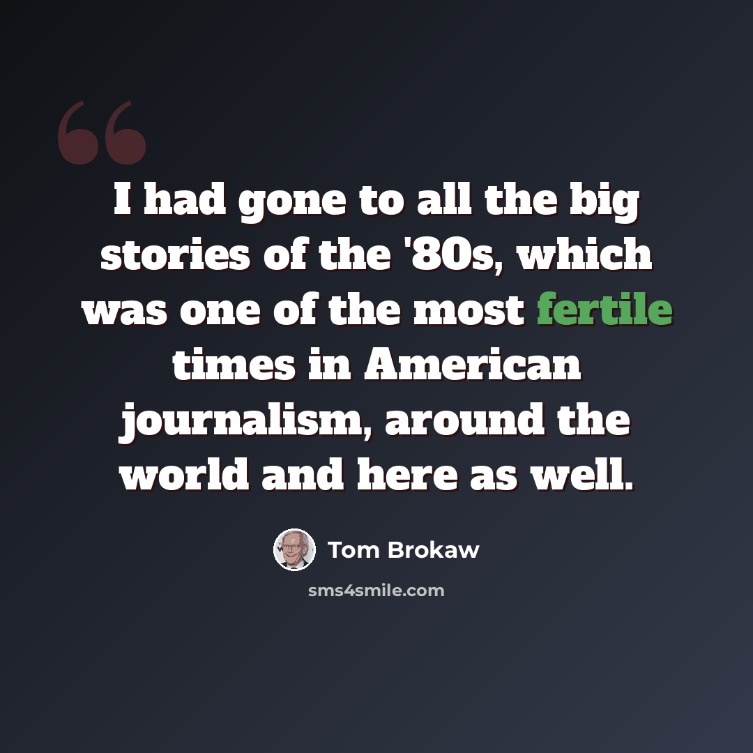 “I had gone to all the big stories of the '80s, which was one of the most fertile times in American journalism, around the world and here as well.” quote by Tom Brokaw