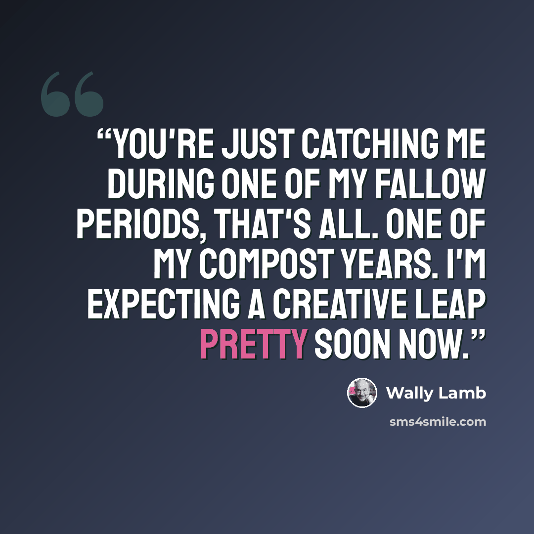 “You're just catching me during one of my fallow periods, that's all. One of my compost years. I'm expecting a creative leap pretty soon now.” quote by Wally Lamb