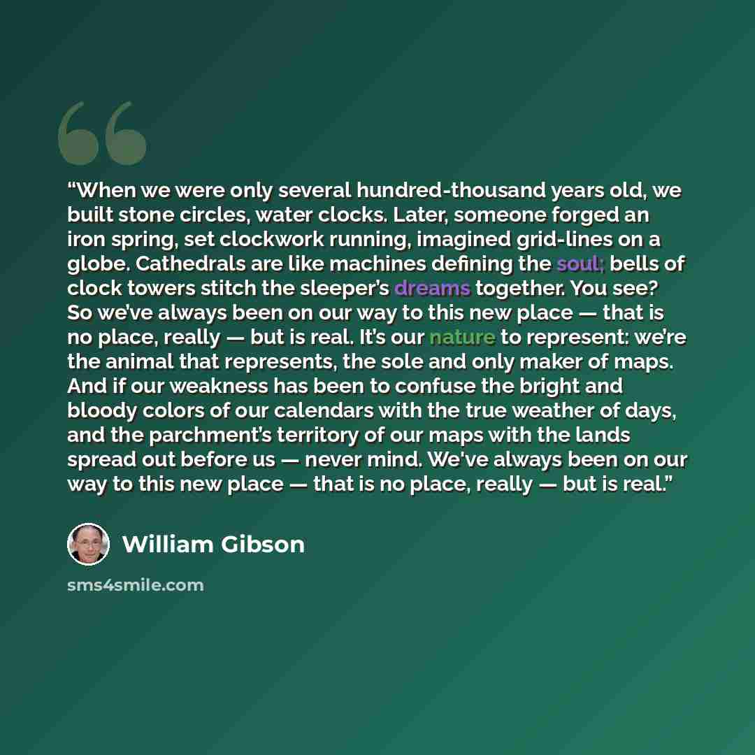 “When we were only several hundred-thousand years old, we built stone circles, water clocks. Later, someone forged an iron spring, set clockwork running, imagined grid-lines on a globe. Cathedrals are like machines defining the soul; bells of clock towers stitch the sleeper’s dreams together. You…” quote by William Gibson