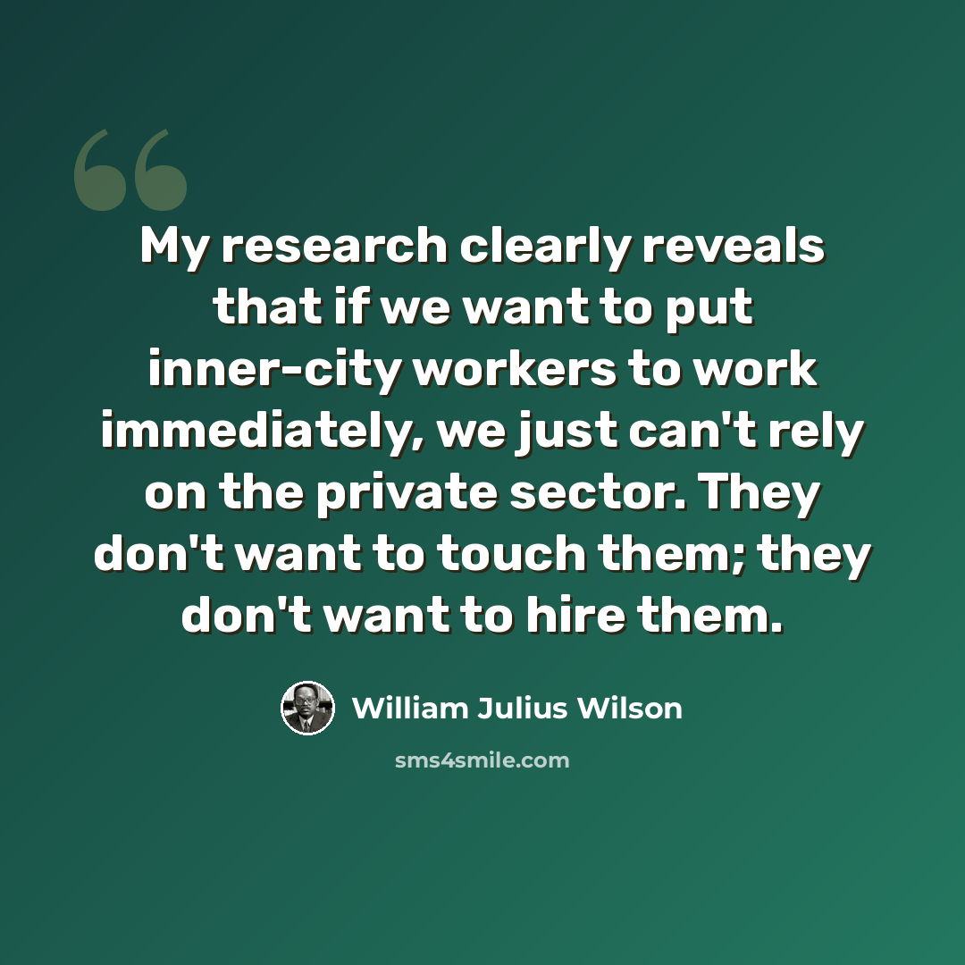 “My research clearly reveals that if we want to put inner-city workers to work immediately, we just can't rely on the private sector. They don't want to touch them; they don't want to hire them.” quote by William Julius Wilson