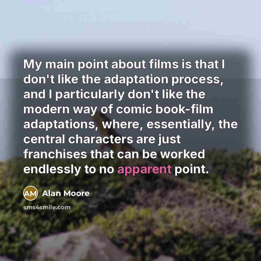 “My main point about films is that I don't like the adaptation process, and I particularly don't like the modern way of comic book-film adaptations, where, essentially, the central characters are just franchises that can be worked endlessly to no apparent point.” quote by Alan Moore