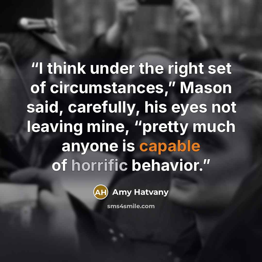 “I think under the right set of circumstances,” Mason said, carefully, his eyes not leaving mine, “pretty much anyone is capable of horrific behavior.” quote by Amy Hatvany