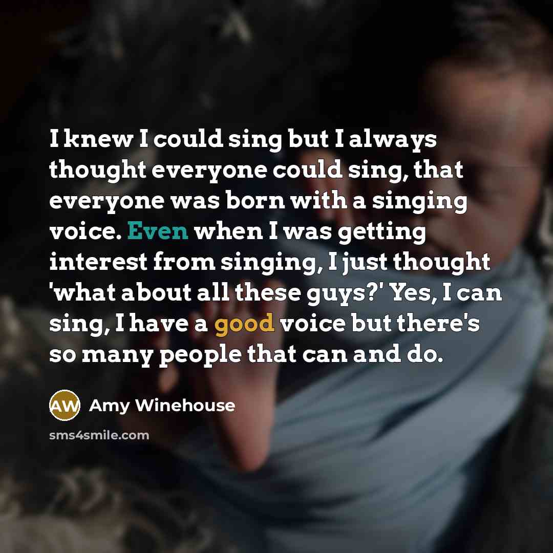 “I knew I could sing but I always thought everyone could sing, that everyone was born with a singing voice. Even when I was getting interest from singing, I just thought 'what about all these guys?' Yes, I can sing, I have a good voice but there's so many people that can and do.” quote by Amy Winehouse