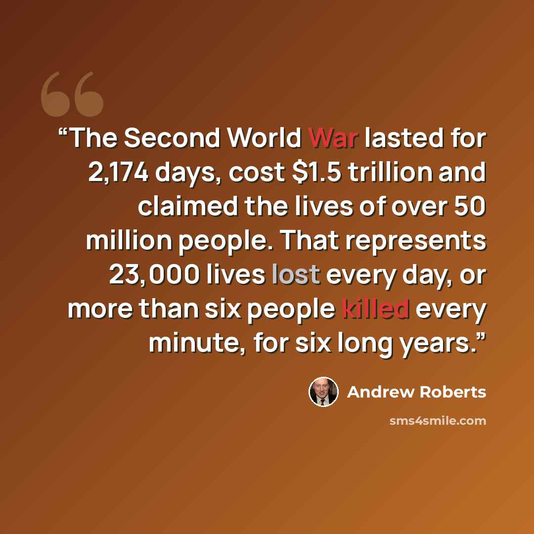 “The Second World War lasted for 2,174 days, cost $1.5 trillion and claimed the lives of over 50 million people. That represents 23,000 lives lost every day, or more than six people killed every minute, for six long years.” quote by Andrew Roberts