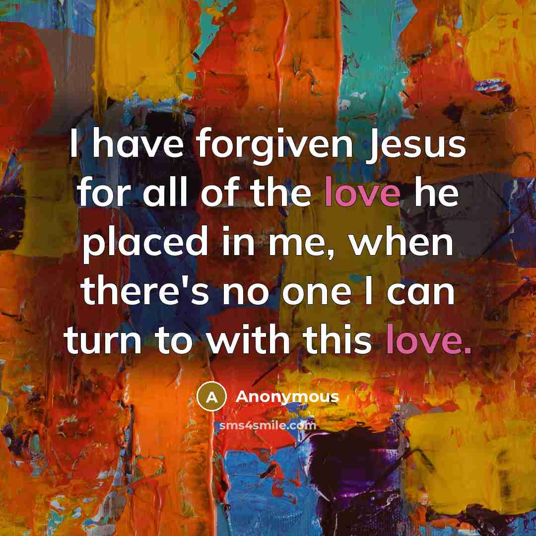 “I have forgiven Jesus for all of the love he placed in me, when there's no one I can turn to with this love.” quote by Anonymous