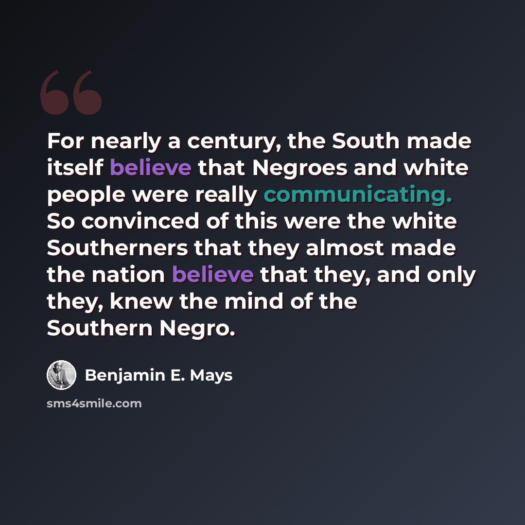 “For nearly a century, the South made itself believe that Negroes and white people were really communicating. So convinced of this were the white Southerners that they almost made the nation believe that they, and only they, knew the mind of the Southern Negro.” quote by Benjamin E. Mays