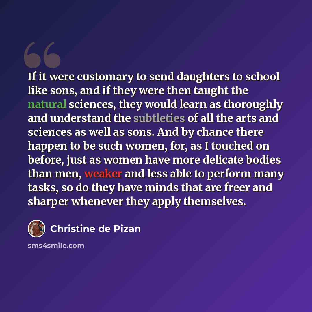 “If it were customary to send daughters to school like sons, and if they were then taught the natural sciences, they would learn as thoroughly and understand the subtleties of all the arts and sciences as well as sons. And by chance there happen to be such women, for, as I touched on before, just…” quote by Christine de Pizan