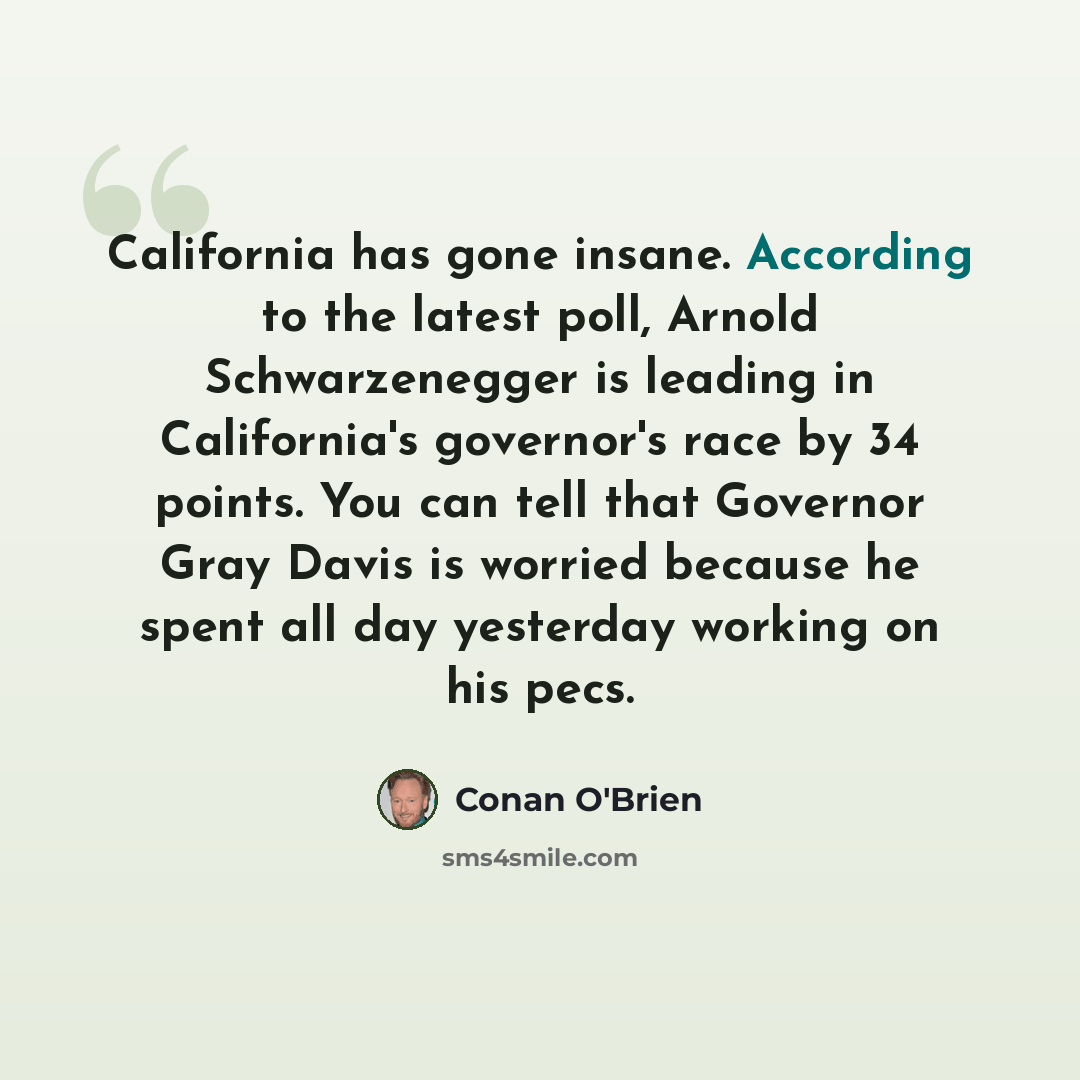 “California has gone insane. According to the latest poll, Arnold Schwarzenegger is leading in California's governor's race by 34 points. You can tell that Governor Gray Davis is worried because he spent all day yesterday working on his pecs.” quote by Conan O'Brien