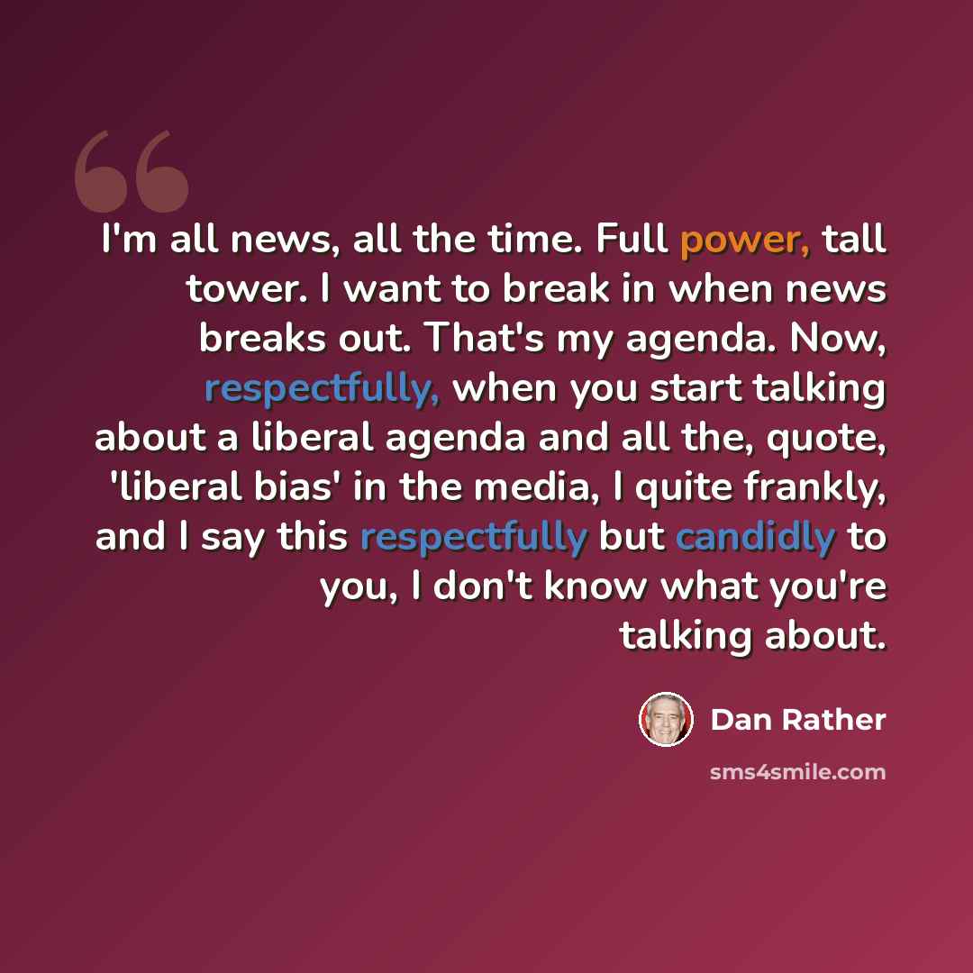 “I'm all news, all the time. Full power, tall tower. I want to break in when news breaks out. That's my agenda. Now, respectfully, when you start talking about a liberal agenda and all the, quote, 'liberal bias' in the media, I quite frankly, and I say this respectfully but candidly to you, I don't…” quote by Dan Rather