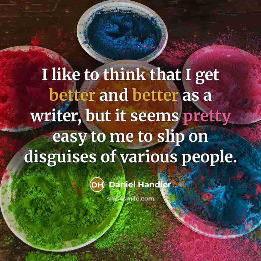 “I like to think that I get better and better as a writer, but it seems pretty easy to me to slip on disguises of various people.” quote by Daniel Handler