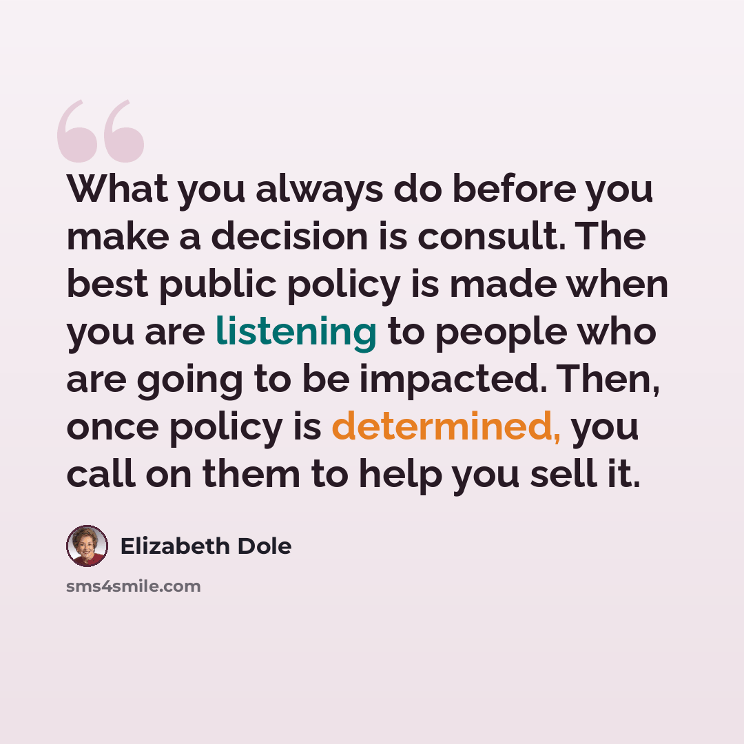 “What you always do before you make a decision is consult. The best public policy is made when you are listening to people who are going to be impacted. Then, once policy is determined, you call on them to help you sell it.” quote by Elizabeth Dole