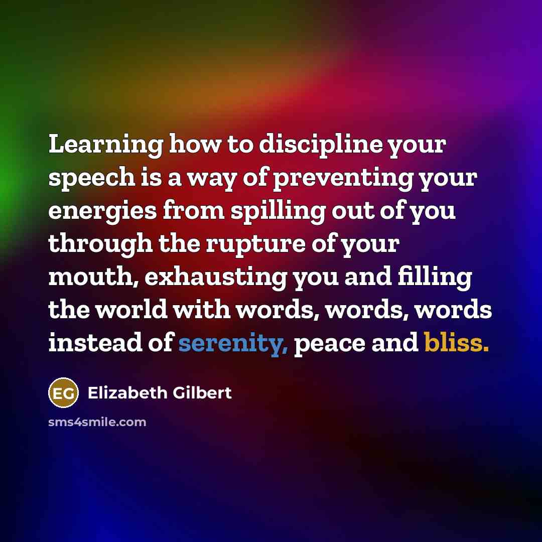 “Learning how to discipline your speech is a way of preventing your energies from spilling out of you through the rupture of your mouth, exhausting you and filling the world with words, words, words instead of serenity, peace and bliss.” quote by Elizabeth Gilbert