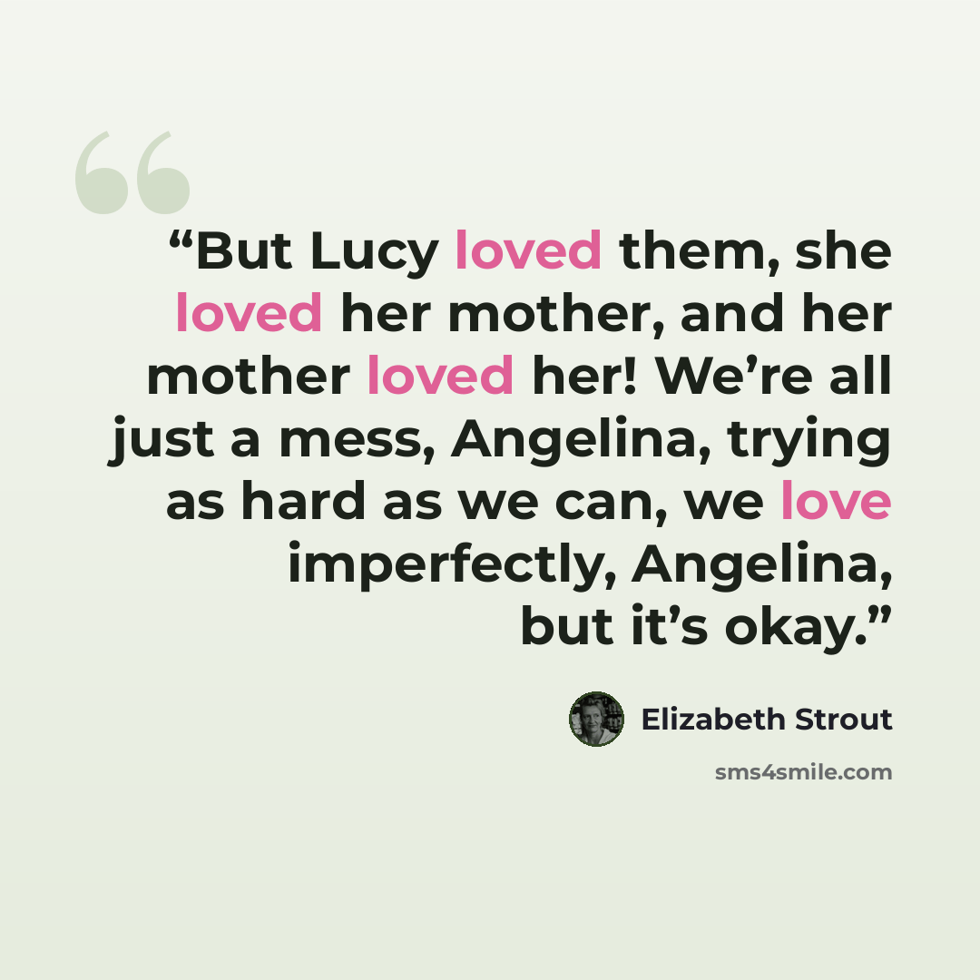 “But Lucy loved them, she loved her mother, and her mother loved her! We’re all just a mess, Angelina, trying as hard as we can, we love imperfectly, Angelina, but it’s okay.” quote by Elizabeth Strout