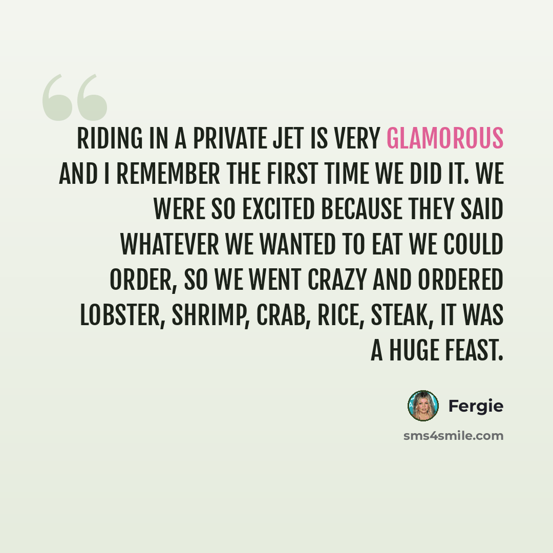 “Riding in a private jet is very glamorous and I remember the first time we did it. We were so excited because they said whatever we wanted to eat we could order, so we went crazy and ordered lobster, shrimp, crab, rice, steak, it was a huge feast.” quote by Fergie