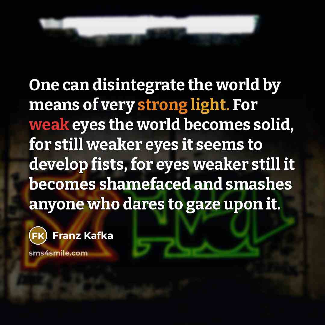“One can disintegrate the world by means of very strong light. For weak eyes the world becomes solid, for still weaker eyes it seems to develop fists, for eyes weaker still it becomes shamefaced and smashes anyone who dares to gaze upon it.” quote by Franz Kafka