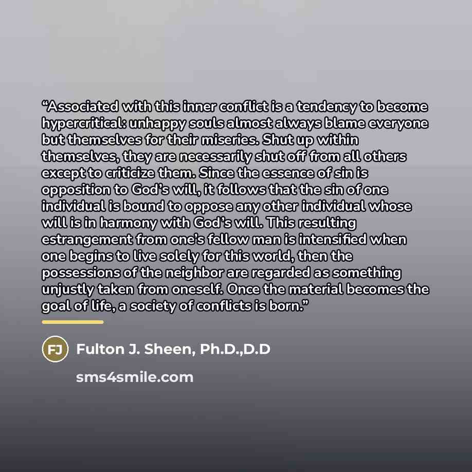 “Associated with this inner conflict is a tendency to become hypercritical: unhappy souls almost always blame everyone but themselves for their miseries. Shut up within themselves, they are necessarily shut off from all others except to criticize them. Since the essence of sin is opposition to…” quote by Fulton J. Sheen, Ph.D.,D.D
