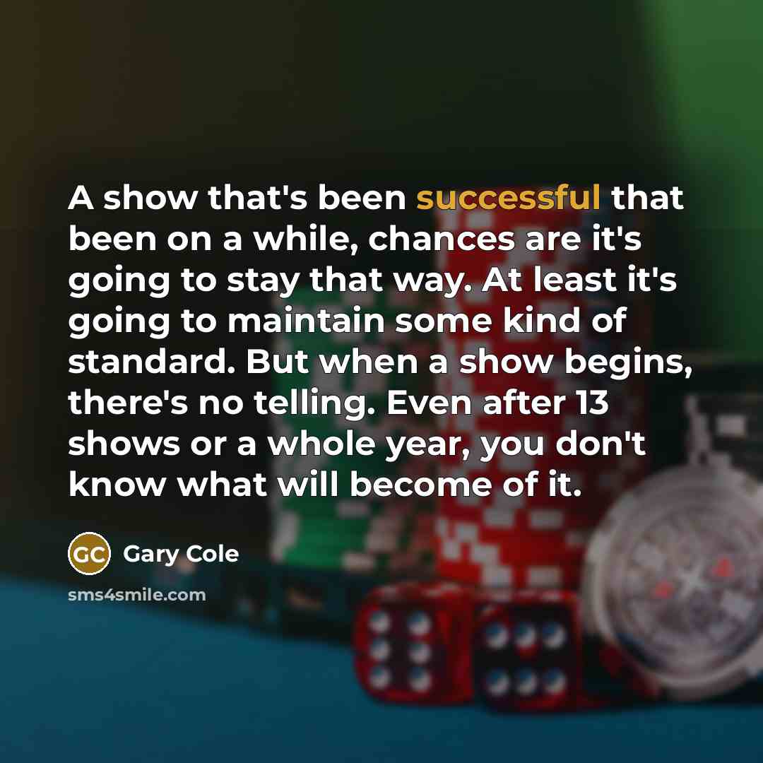 “A show that's been successful that been on a while, chances are it's going to stay that way. At least it's going to maintain some kind of standard. But when a show begins, there's no telling. Even after 13 shows or a whole year, you don't know what will become of it.” quote by Gary Cole