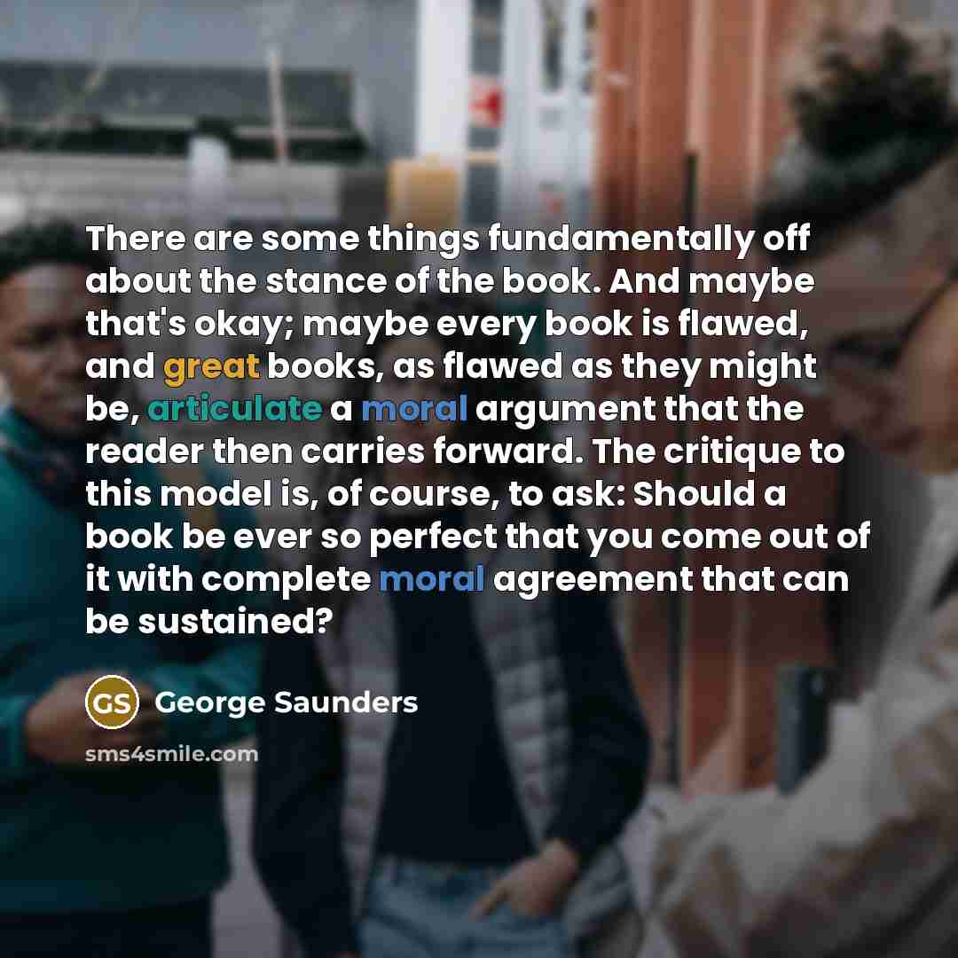 “There are some things fundamentally off about the stance of the book. And maybe that's okay; maybe every book is flawed, and great books, as flawed as they might be, articulate a moral argument that the reader then carries forward. The critique to this model is, of course, to ask: Should a book be…” quote by George Saunders