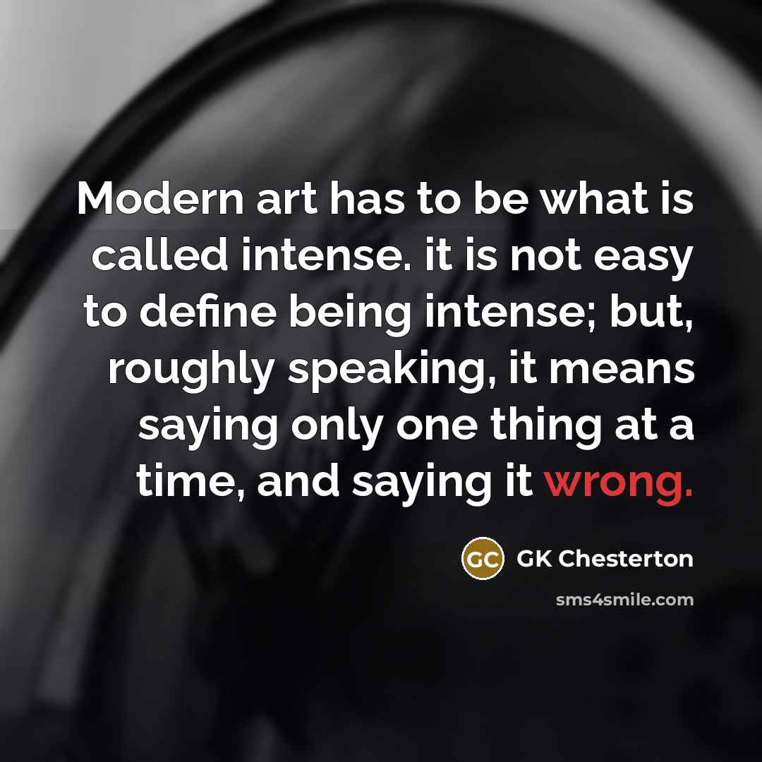 “Modern art has to be what is called intense. it is not easy to define being intense; but, roughly speaking, it means saying only one thing at a time, and saying it wrong.” quote by GK Chesterton