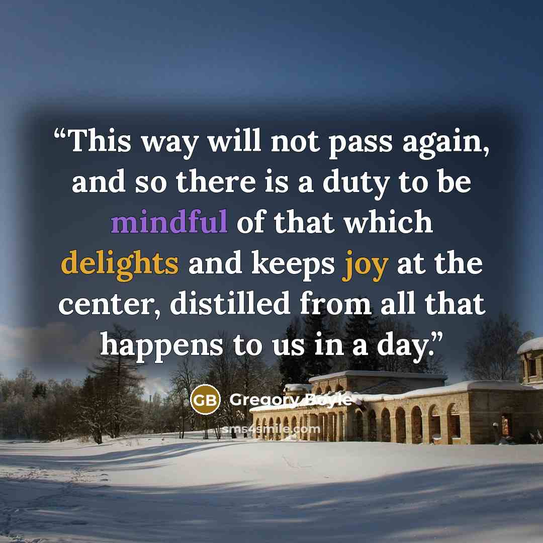“This way will not pass again, and so there is a duty to be mindful of that which delights and keeps joy at the center, distilled from all that happens to us in a day.” quote by Gregory Boyle