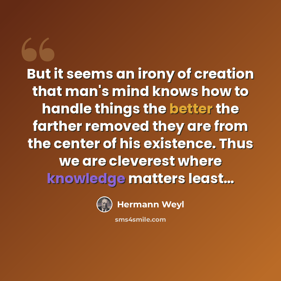 “But it seems an irony of creation that man's mind knows how to handle things the better the farther removed they are from the center of his existence. Thus we are cleverest where knowledge matters least…” quote by Hermann Weyl