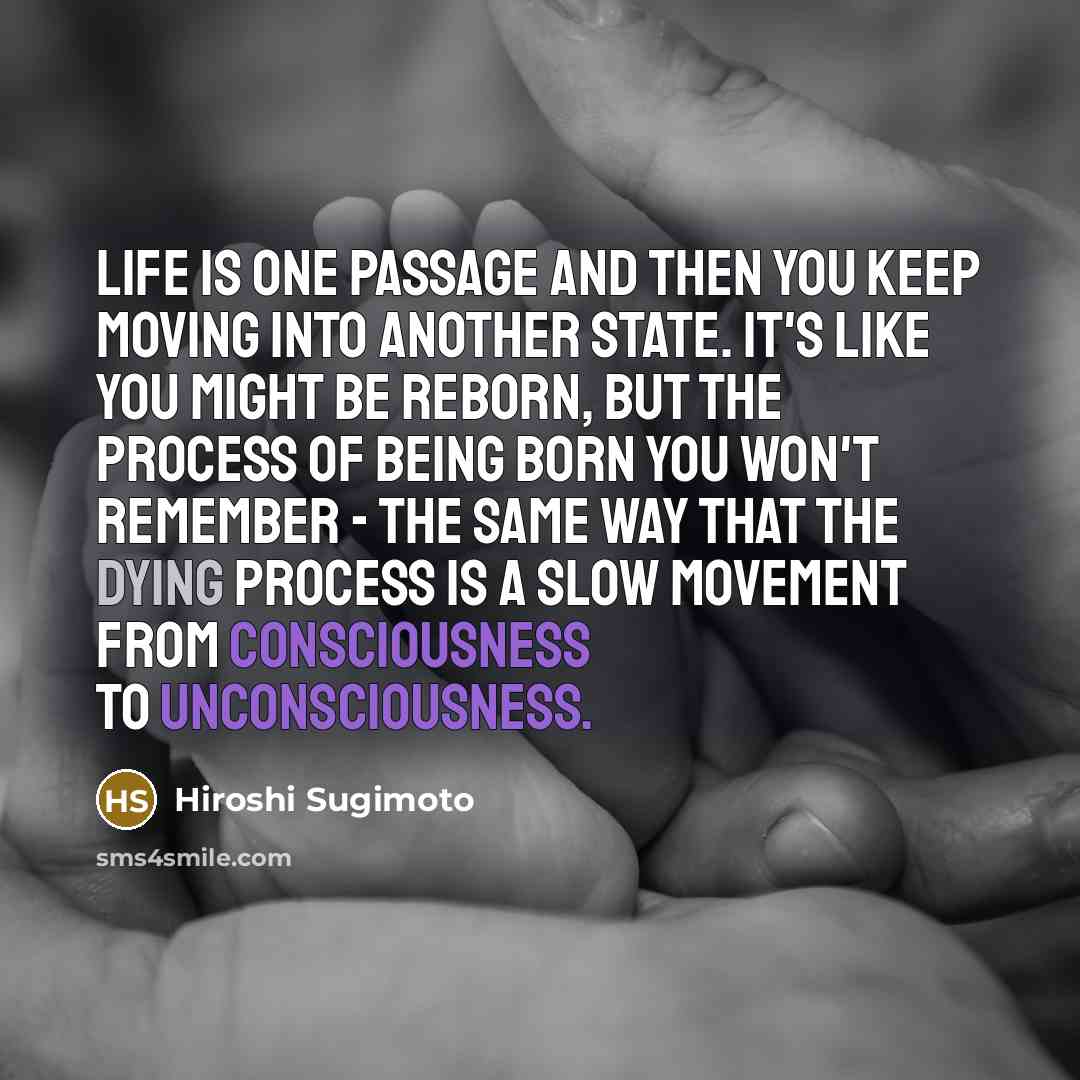 “Life is one passage and then you keep moving into another state. It's like you might be reborn, but the process of being born you won't remember - the same way that the dying process is a slow movement from consciousness to unconsciousness.” quote by Hiroshi Sugimoto