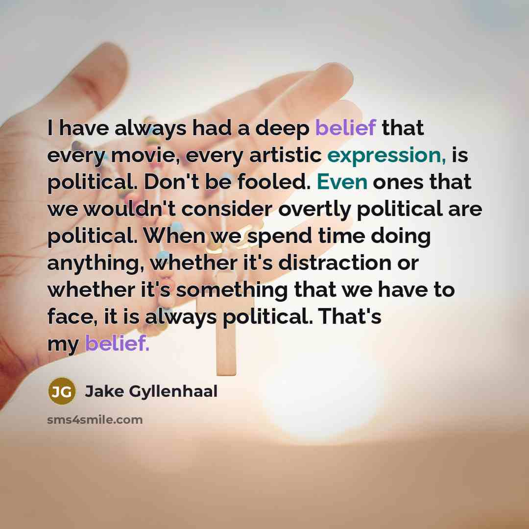 “I have always had a deep belief that every movie, every artistic expression, is political. Don't be fooled. Even ones that we wouldn't consider overtly political are political. When we spend time doing anything, whether it's distraction or whether it's something that we have to face, it is always…” quote by Jake Gyllenhaal