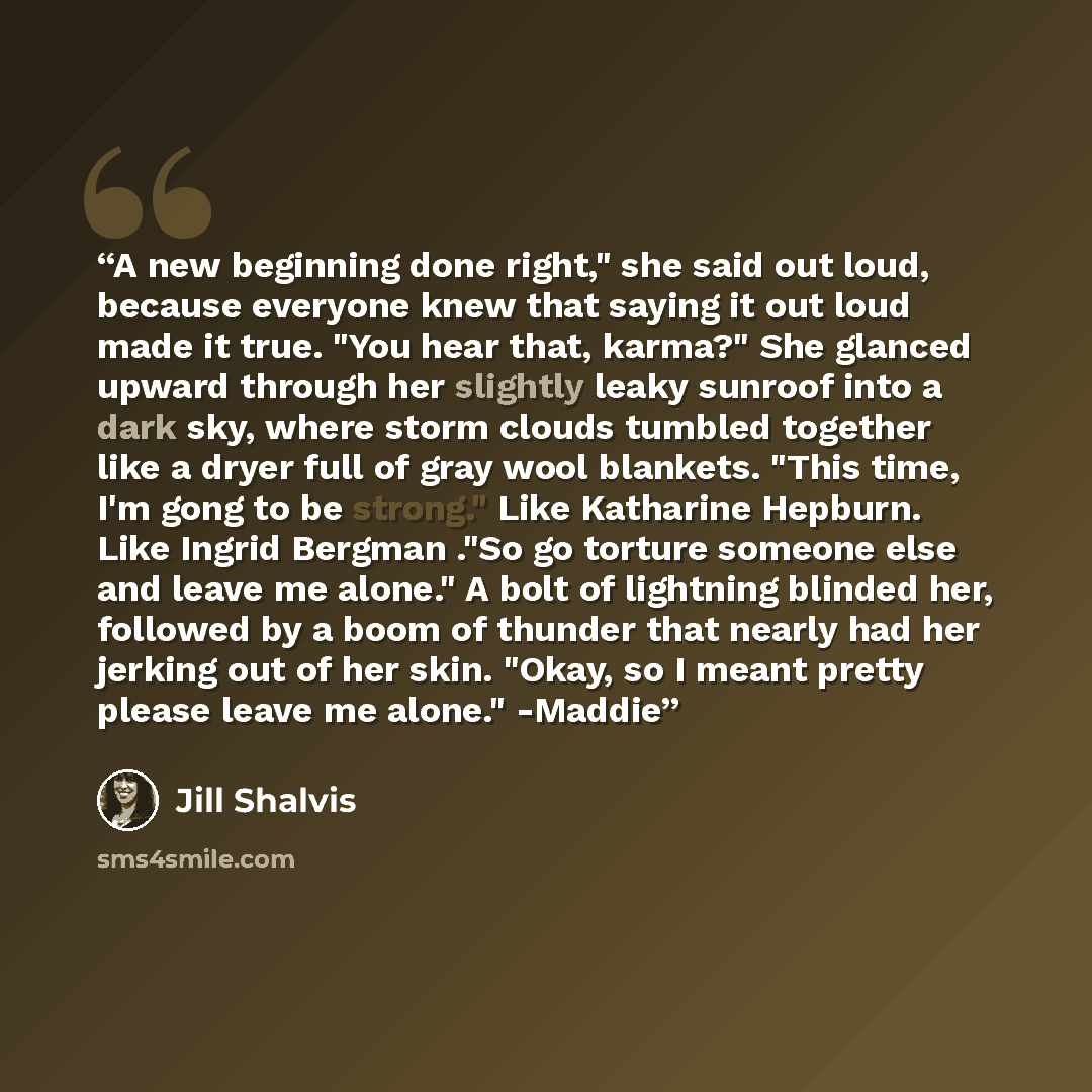 “A new beginning done right," she said out loud, because everyone knew that saying it out loud made it true. "You hear that, karma?" She glanced upward through her slightly leaky sunroof into a dark sky, where storm clouds tumbled together like a dryer full of gray wool blankets. "This time, I'm…” quote by Jill Shalvis