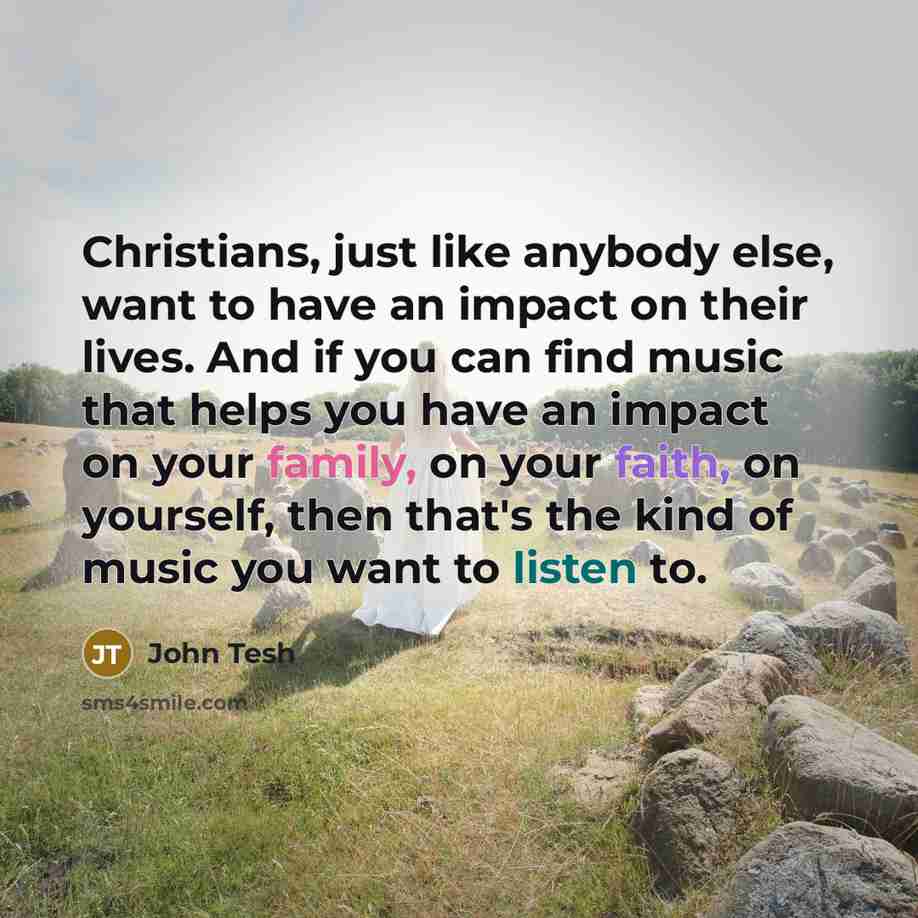 “Christians, just like anybody else, want to have an impact on their lives. And if you can find music that helps you have an impact on your family, on your faith, on yourself, then that's the kind of music you want to listen to.” quote by John Tesh
