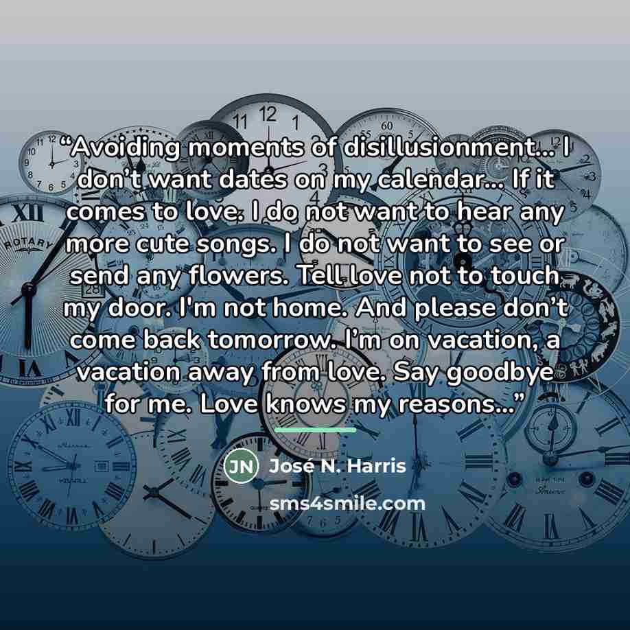 “Avoiding moments of disillusionment... I don’t want dates on my calendar... If it comes to love. I do not want to hear any more cute songs. I do not want to see or send any flowers. Tell love not to touch my door. I'm not home. And please don’t come back tomorrow. I’m on vacation, a vacation away…” quote by José N. Harris